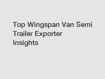 Top Wingspan Van Semi Trailer Exporter Insights