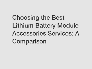 Choosing the Best Lithium Battery Module Accessories Services: A Comparison