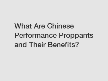 What Are Chinese Performance Proppants and Their Benefits?