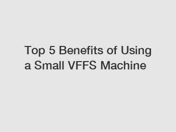 Top 5 Benefits of Using a Small VFFS Machine