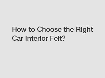 How to Choose the Right Car Interior Felt?