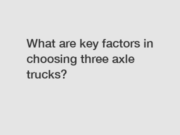 What are key factors in choosing three axle trucks?