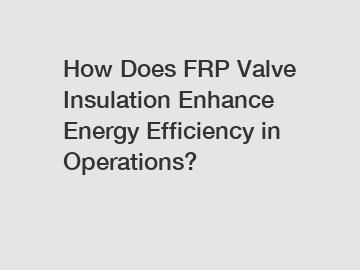 How Does FRP Valve Insulation Enhance Energy Efficiency in Operations?