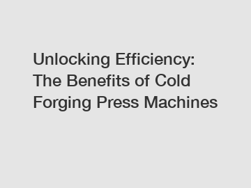 Unlocking Efficiency: The Benefits of Cold Forging Press Machines