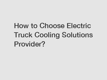 How to Choose Electric Truck Cooling Solutions Provider?