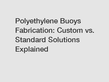 Polyethylene Buoys Fabrication: Custom vs. Standard Solutions Explained