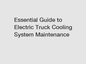 Essential Guide to Electric Truck Cooling System Maintenance
