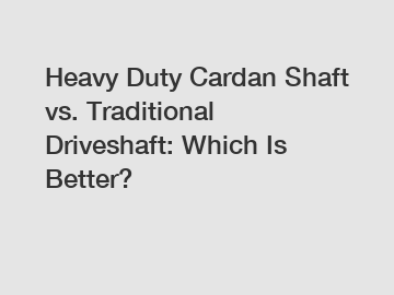 Heavy Duty Cardan Shaft vs. Traditional Driveshaft: Which Is Better?