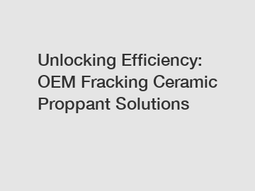 Unlocking Efficiency: OEM Fracking Ceramic Proppant Solutions