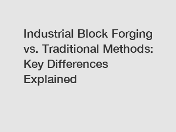 Industrial Block Forging vs. Traditional Methods: Key Differences Explained