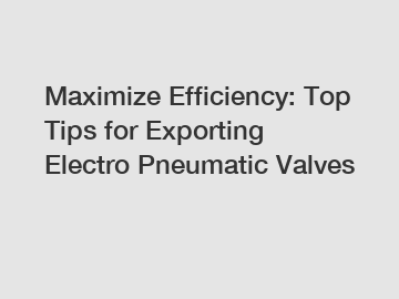 Maximize Efficiency: Top Tips for Exporting Electro Pneumatic Valves