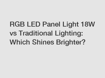 RGB LED Panel Light 18W vs Traditional Lighting: Which Shines Brighter?