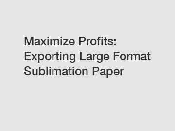 Maximize Profits: Exporting Large Format Sublimation Paper