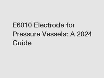 E6010 Electrode for Pressure Vessels: A 2024 Guide