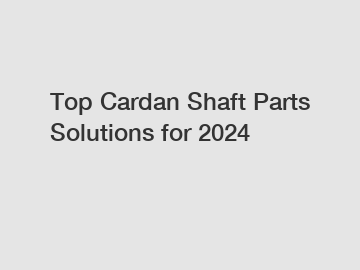 Top Cardan Shaft Parts Solutions for 2024