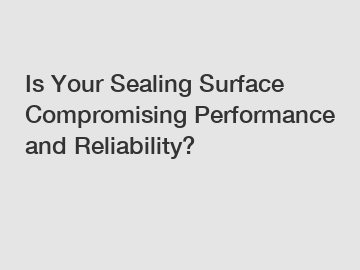 Is Your Sealing Surface Compromising Performance and Reliability?