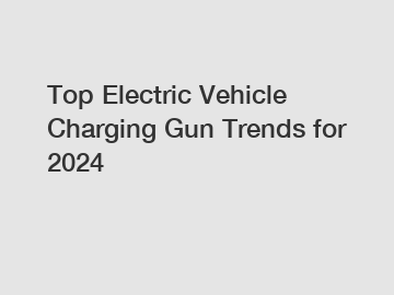 Top Electric Vehicle Charging Gun Trends for 2024