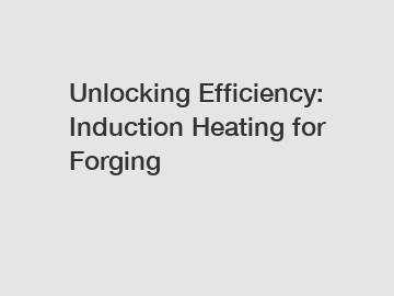 Unlocking Efficiency: Induction Heating for Forging
