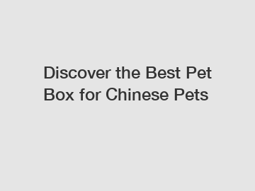 Discover the Best Pet Box for Chinese Pets