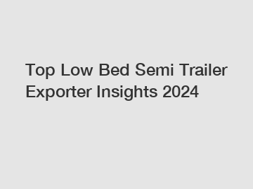 Top Low Bed Semi Trailer Exporter Insights 2024