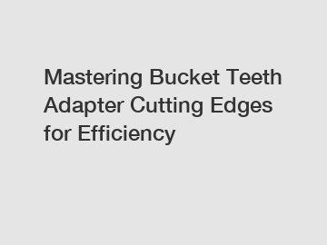 Mastering Bucket Teeth Adapter Cutting Edges for Efficiency