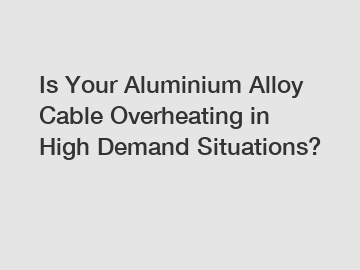Is Your Aluminium Alloy Cable Overheating in High Demand Situations?
