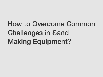 How to Overcome Common Challenges in Sand Making Equipment?