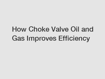 How Choke Valve Oil and Gas Improves Efficiency