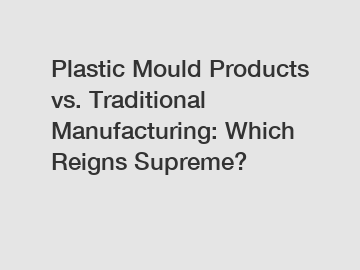 Plastic Mould Products vs. Traditional Manufacturing: Which Reigns Supreme?