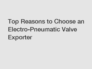 Top Reasons to Choose an Electro-Pneumatic Valve Exporter