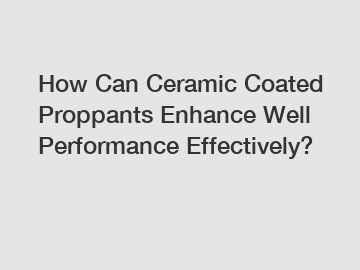 How Can Ceramic Coated Proppants Enhance Well Performance Effectively?