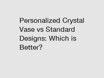 Personalized Crystal Vase vs Standard Designs: Which is Better?
