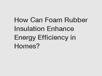 How Can Foam Rubber Insulation Enhance Energy Efficiency in Homes?