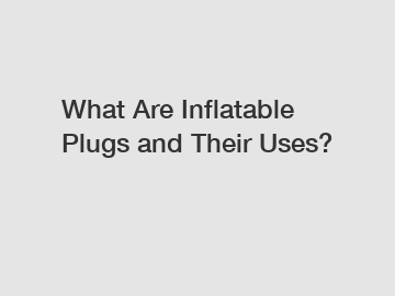 What Are Inflatable Plugs and Their Uses?