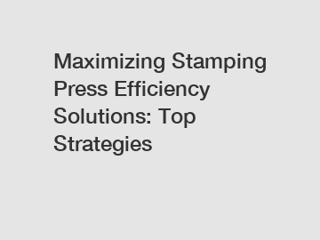 Maximizing Stamping Press Efficiency Solutions: Top Strategies