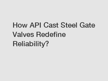How API Cast Steel Gate Valves Redefine Reliability?