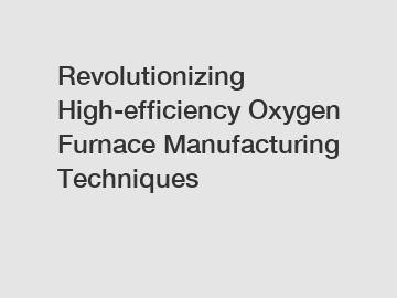 Revolutionizing High-efficiency Oxygen Furnace Manufacturing Techniques