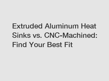 Extruded Aluminum Heat Sinks vs. CNC-Machined: Find Your Best Fit