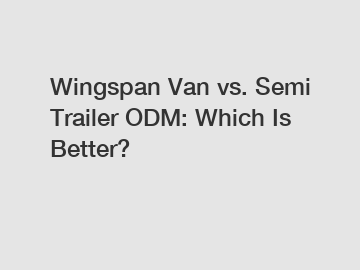 Wingspan Van vs. Semi Trailer ODM: Which Is Better?