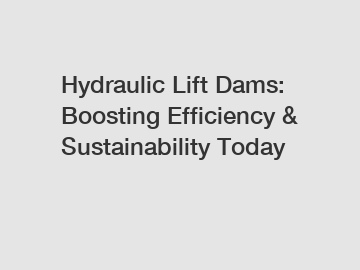 Hydraulic Lift Dams: Boosting Efficiency & Sustainability Today