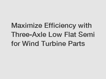 Maximize Efficiency with Three-Axle Low Flat Semi for Wind Turbine Parts