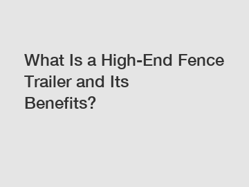 What Is a High-End Fence Trailer and Its Benefits?