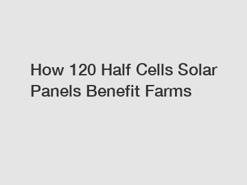 How 120 Half Cells Solar Panels Benefit Farms