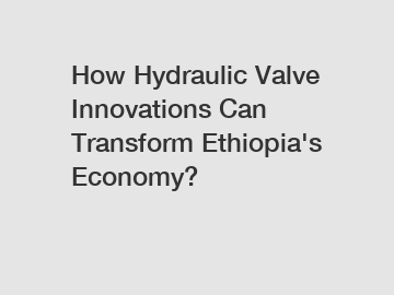 How Hydraulic Valve Innovations Can Transform Ethiopia's Economy?