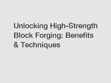 Unlocking High-Strength Block Forging: Benefits & Techniques