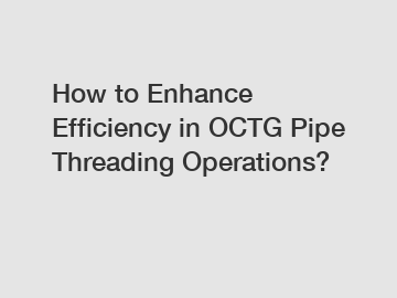 How to Enhance Efficiency in OCTG Pipe Threading Operations?