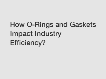 How O-Rings and Gaskets Impact Industry Efficiency?
