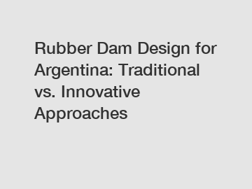 Rubber Dam Design for Argentina: Traditional vs. Innovative Approaches