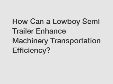 How Can a Lowboy Semi Trailer Enhance Machinery Transportation Efficiency?