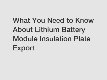 What You Need to Know About Lithium Battery Module Insulation Plate Export